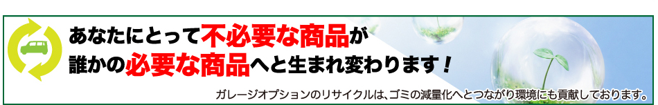 あなたにとって 不必要な商品が 誰かの必要な商品へと生まれ変わります!ガレージオプションのリサイクルは、ゴミの減量化へとつながり環境にも貢献しております。